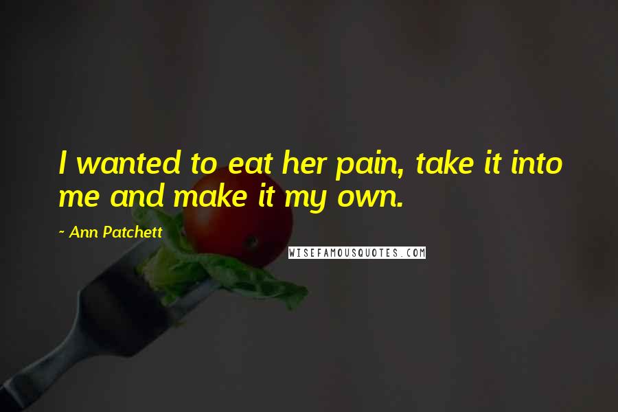 Ann Patchett Quotes: I wanted to eat her pain, take it into me and make it my own.