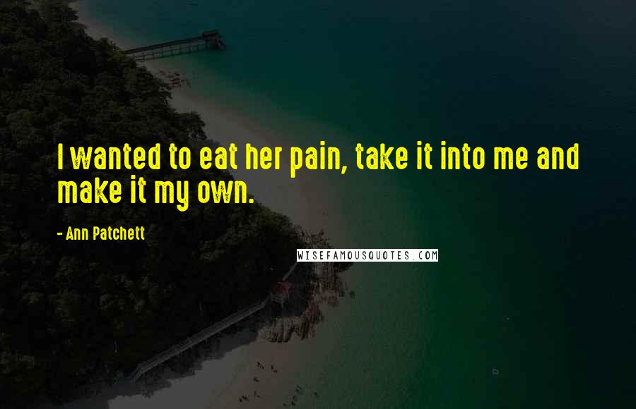 Ann Patchett Quotes: I wanted to eat her pain, take it into me and make it my own.