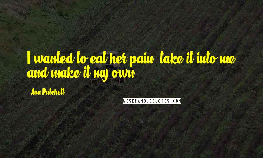 Ann Patchett Quotes: I wanted to eat her pain, take it into me and make it my own.