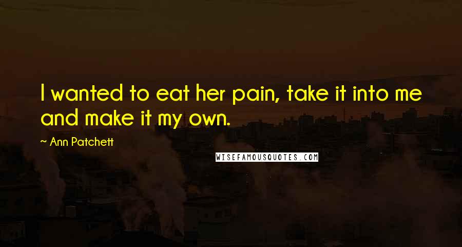 Ann Patchett Quotes: I wanted to eat her pain, take it into me and make it my own.