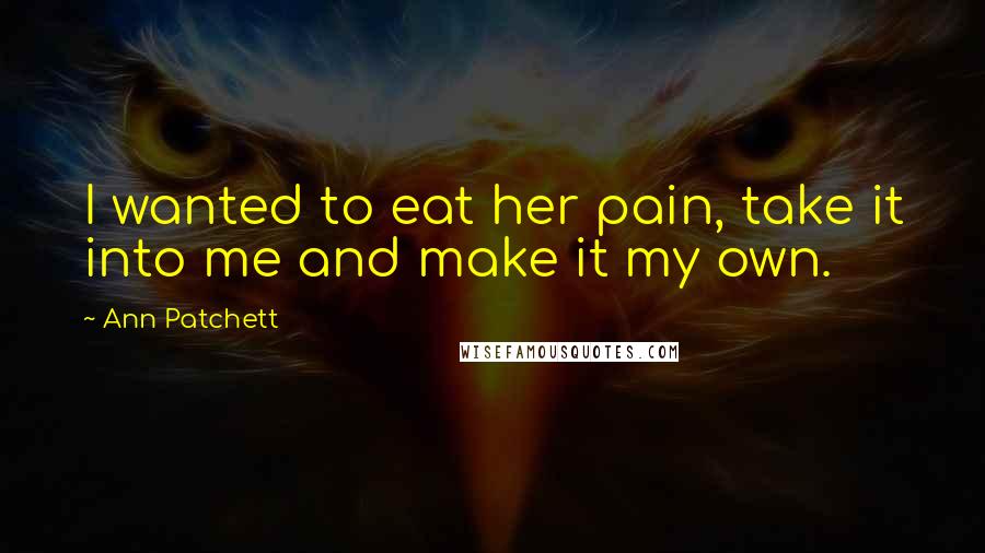 Ann Patchett Quotes: I wanted to eat her pain, take it into me and make it my own.