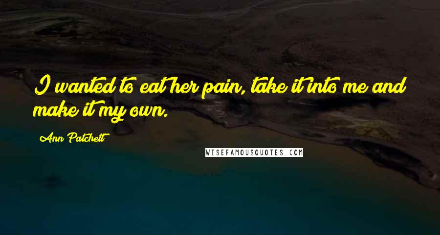 Ann Patchett Quotes: I wanted to eat her pain, take it into me and make it my own.