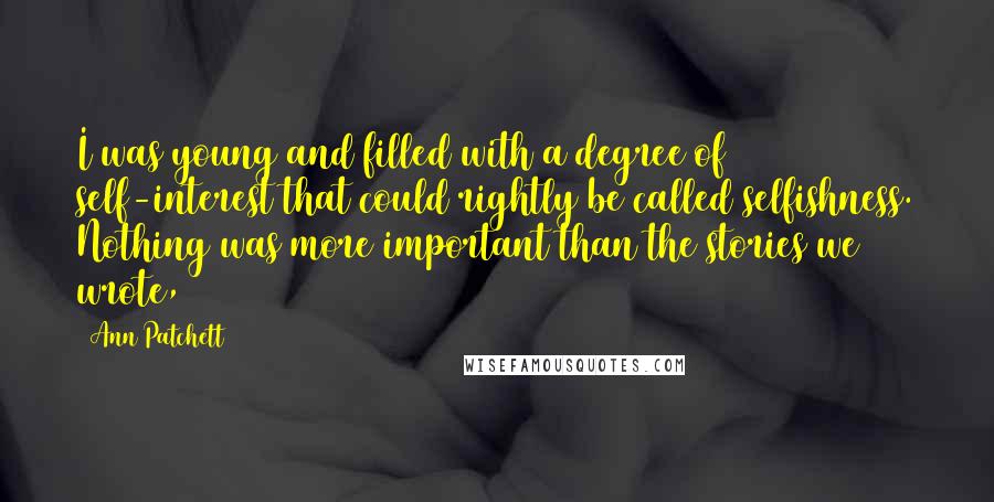 Ann Patchett Quotes: I was young and filled with a degree of self-interest that could rightly be called selfishness. Nothing was more important than the stories we wrote,