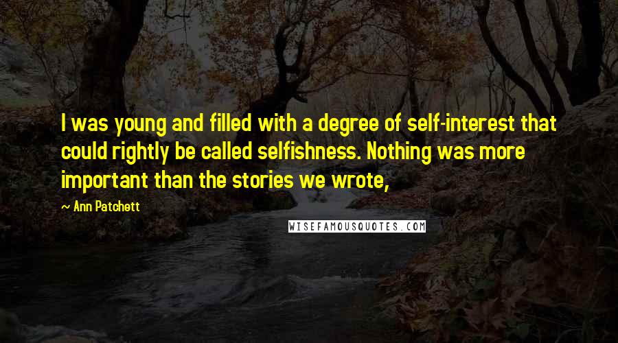 Ann Patchett Quotes: I was young and filled with a degree of self-interest that could rightly be called selfishness. Nothing was more important than the stories we wrote,