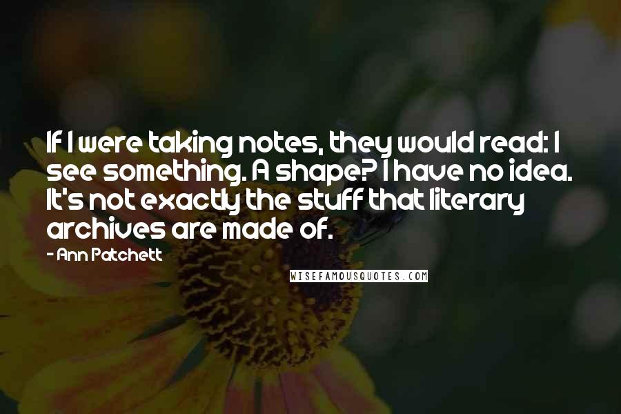 Ann Patchett Quotes: If I were taking notes, they would read: I see something. A shape? I have no idea. It's not exactly the stuff that literary archives are made of.