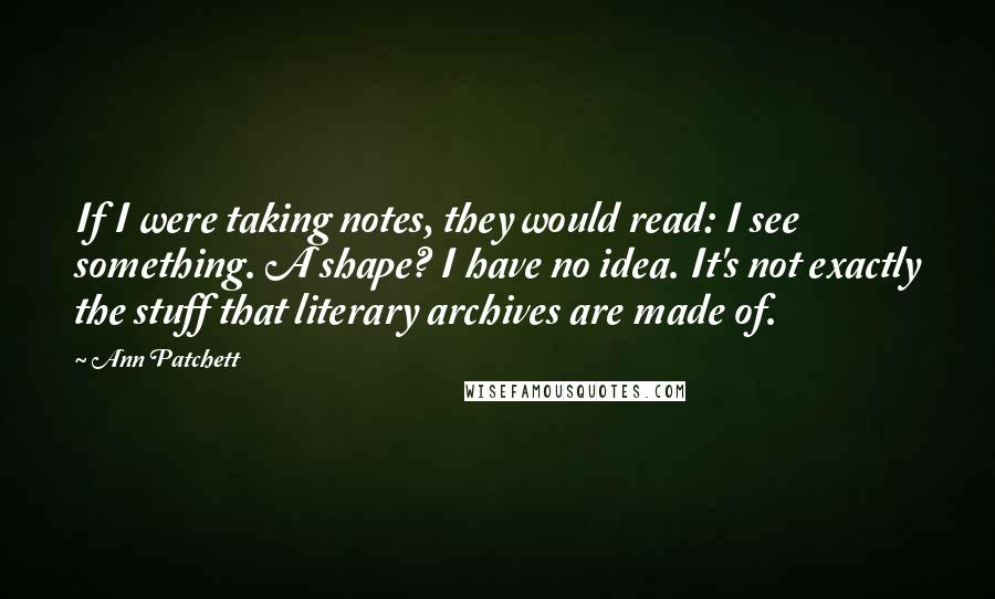 Ann Patchett Quotes: If I were taking notes, they would read: I see something. A shape? I have no idea. It's not exactly the stuff that literary archives are made of.