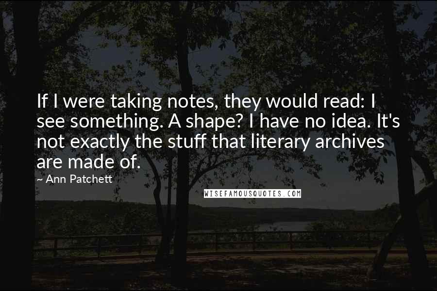 Ann Patchett Quotes: If I were taking notes, they would read: I see something. A shape? I have no idea. It's not exactly the stuff that literary archives are made of.