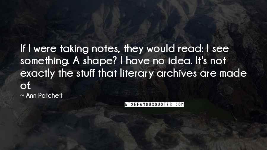 Ann Patchett Quotes: If I were taking notes, they would read: I see something. A shape? I have no idea. It's not exactly the stuff that literary archives are made of.