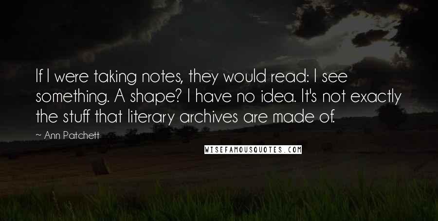 Ann Patchett Quotes: If I were taking notes, they would read: I see something. A shape? I have no idea. It's not exactly the stuff that literary archives are made of.
