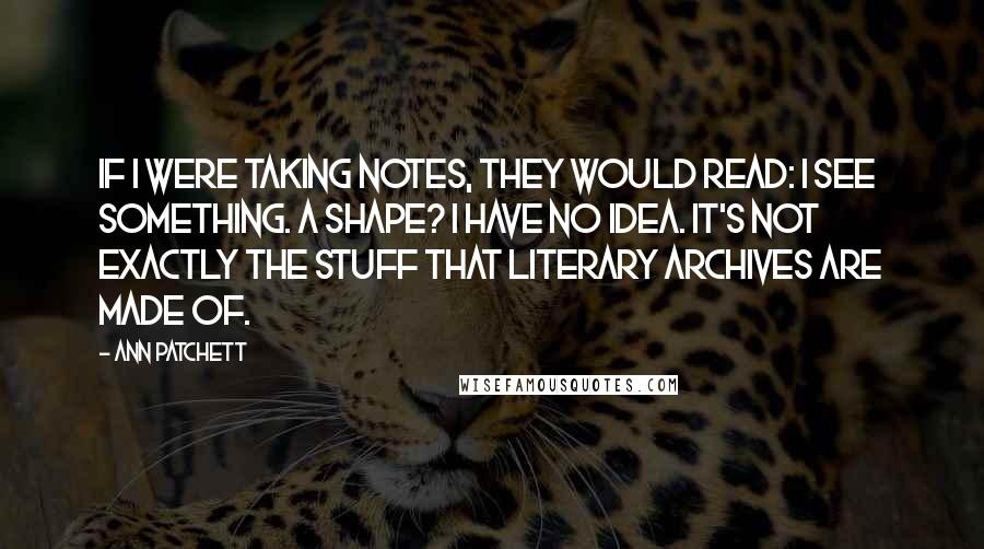 Ann Patchett Quotes: If I were taking notes, they would read: I see something. A shape? I have no idea. It's not exactly the stuff that literary archives are made of.