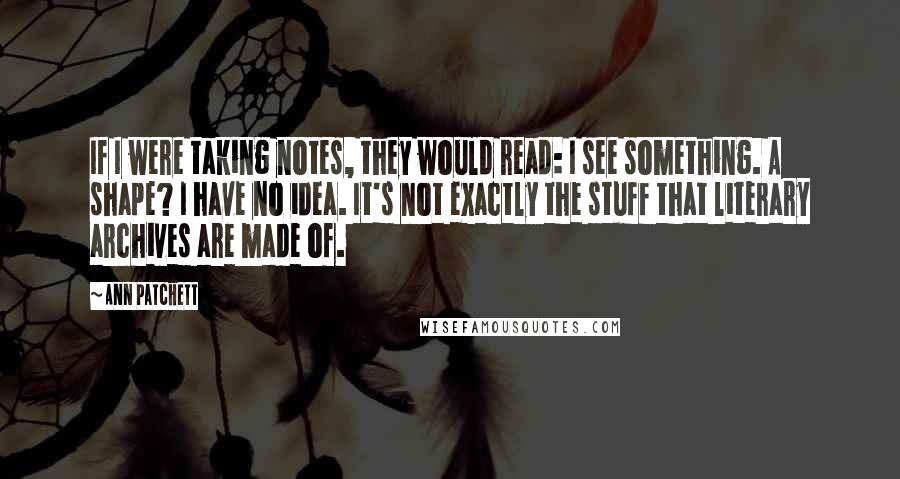 Ann Patchett Quotes: If I were taking notes, they would read: I see something. A shape? I have no idea. It's not exactly the stuff that literary archives are made of.