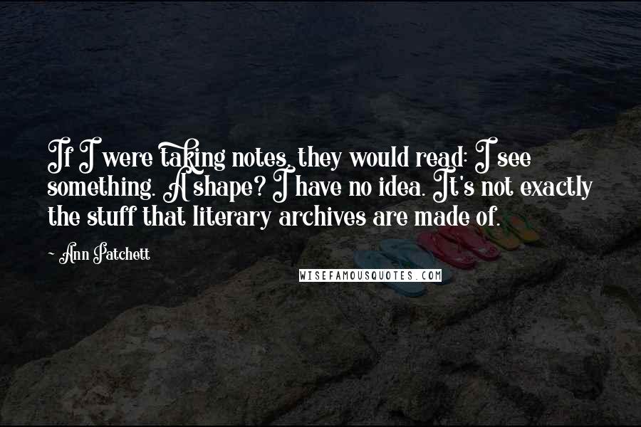 Ann Patchett Quotes: If I were taking notes, they would read: I see something. A shape? I have no idea. It's not exactly the stuff that literary archives are made of.