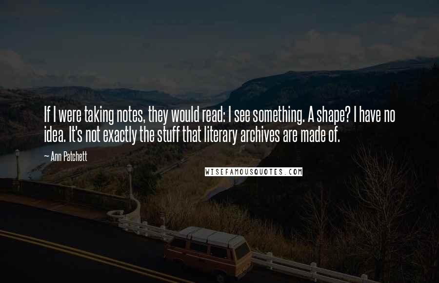 Ann Patchett Quotes: If I were taking notes, they would read: I see something. A shape? I have no idea. It's not exactly the stuff that literary archives are made of.