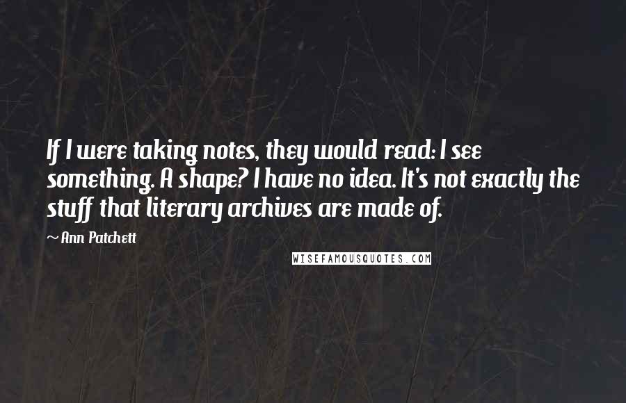 Ann Patchett Quotes: If I were taking notes, they would read: I see something. A shape? I have no idea. It's not exactly the stuff that literary archives are made of.