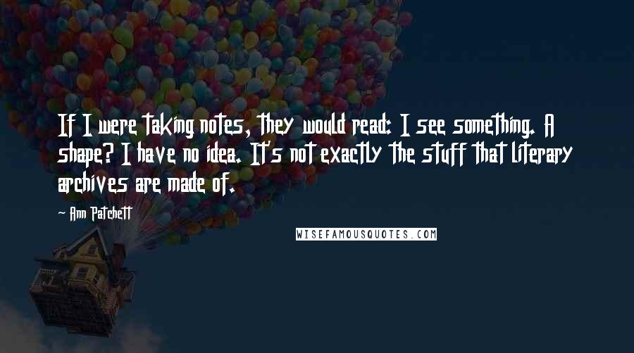 Ann Patchett Quotes: If I were taking notes, they would read: I see something. A shape? I have no idea. It's not exactly the stuff that literary archives are made of.