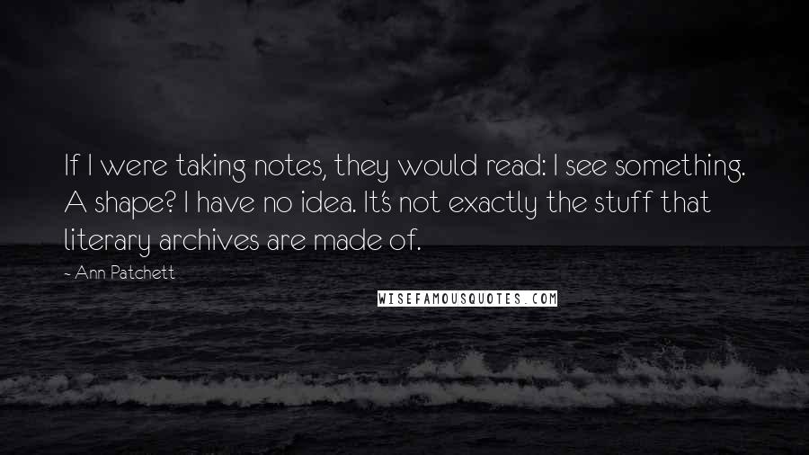 Ann Patchett Quotes: If I were taking notes, they would read: I see something. A shape? I have no idea. It's not exactly the stuff that literary archives are made of.