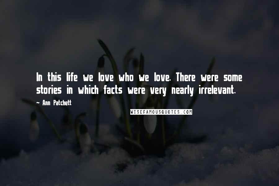 Ann Patchett Quotes: In this life we love who we love. There were some stories in which facts were very nearly irrelevant.
