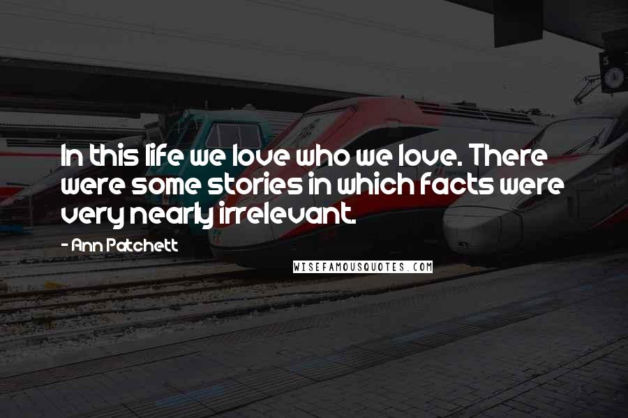 Ann Patchett Quotes: In this life we love who we love. There were some stories in which facts were very nearly irrelevant.