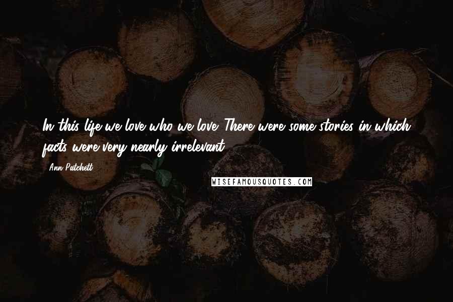 Ann Patchett Quotes: In this life we love who we love. There were some stories in which facts were very nearly irrelevant.