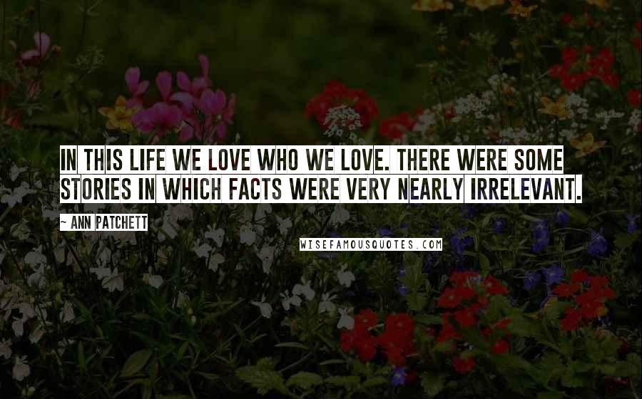 Ann Patchett Quotes: In this life we love who we love. There were some stories in which facts were very nearly irrelevant.