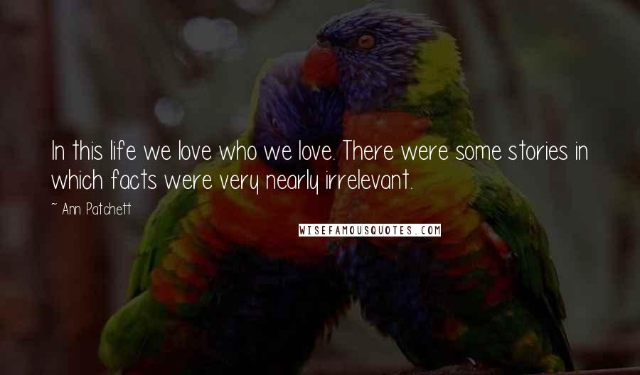 Ann Patchett Quotes: In this life we love who we love. There were some stories in which facts were very nearly irrelevant.