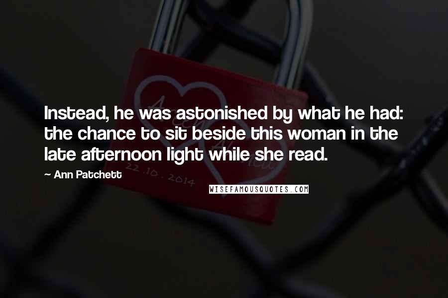 Ann Patchett Quotes: Instead, he was astonished by what he had: the chance to sit beside this woman in the late afternoon light while she read.