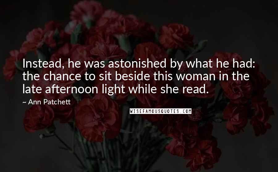 Ann Patchett Quotes: Instead, he was astonished by what he had: the chance to sit beside this woman in the late afternoon light while she read.