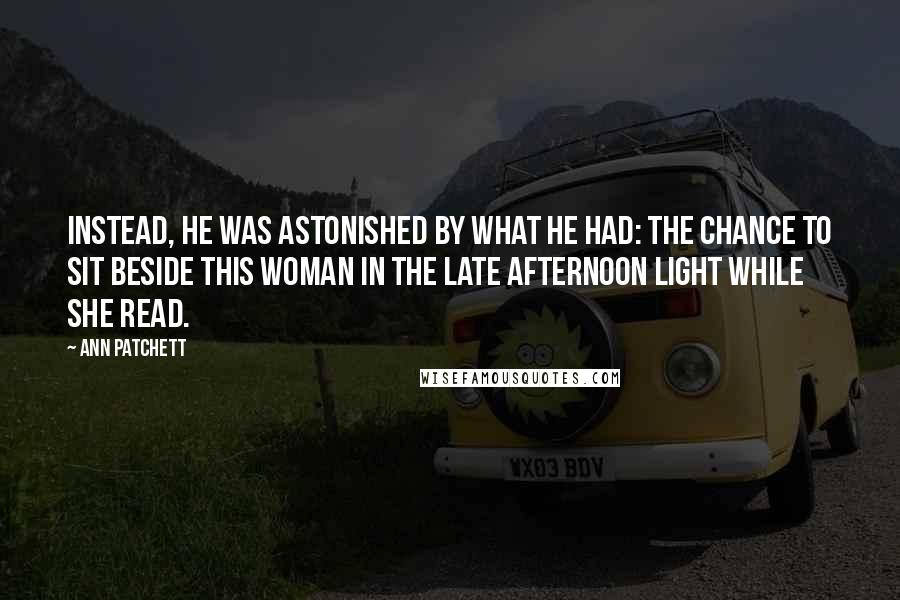 Ann Patchett Quotes: Instead, he was astonished by what he had: the chance to sit beside this woman in the late afternoon light while she read.