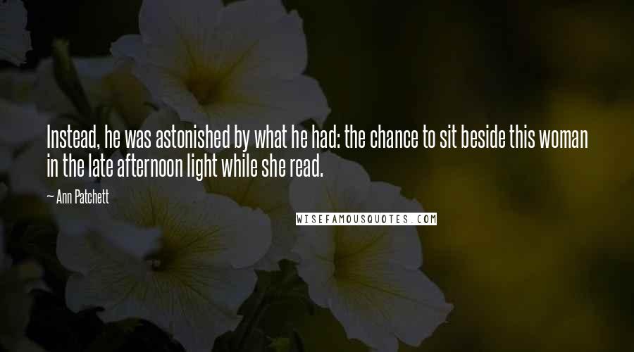 Ann Patchett Quotes: Instead, he was astonished by what he had: the chance to sit beside this woman in the late afternoon light while she read.