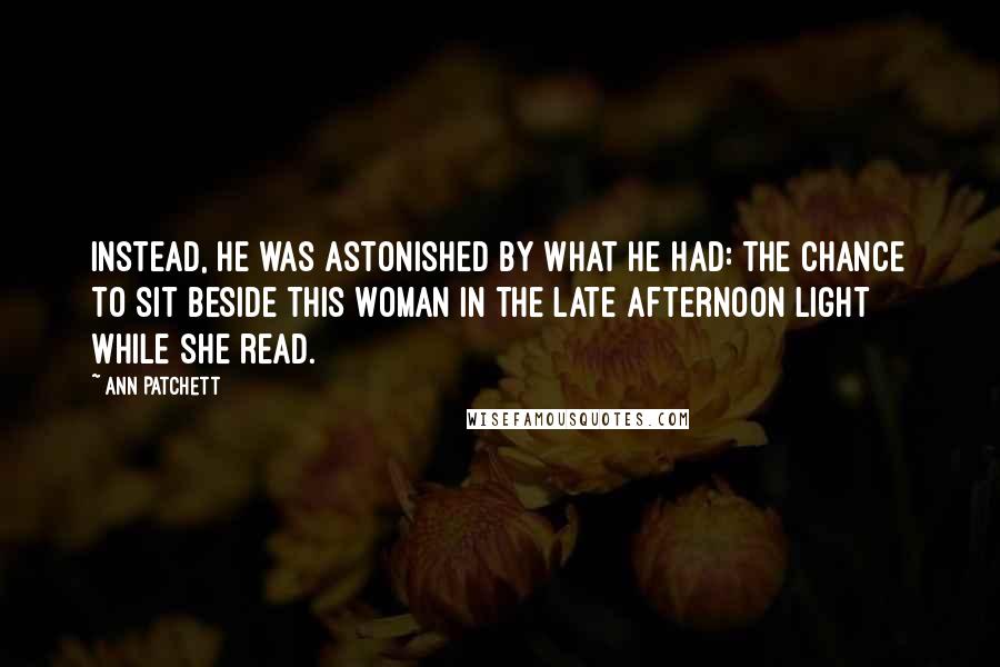 Ann Patchett Quotes: Instead, he was astonished by what he had: the chance to sit beside this woman in the late afternoon light while she read.