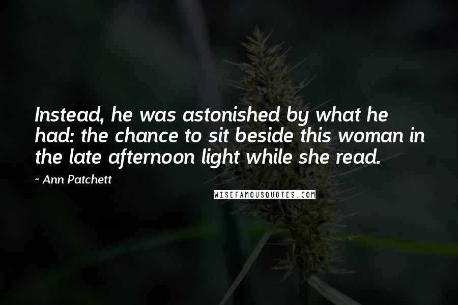 Ann Patchett Quotes: Instead, he was astonished by what he had: the chance to sit beside this woman in the late afternoon light while she read.