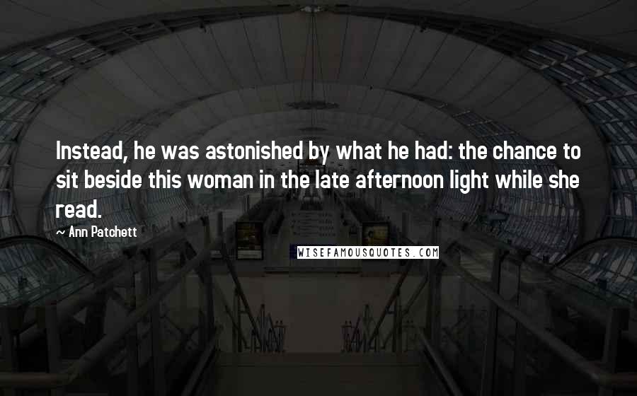 Ann Patchett Quotes: Instead, he was astonished by what he had: the chance to sit beside this woman in the late afternoon light while she read.