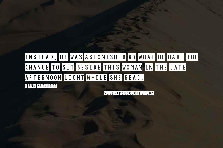 Ann Patchett Quotes: Instead, he was astonished by what he had: the chance to sit beside this woman in the late afternoon light while she read.