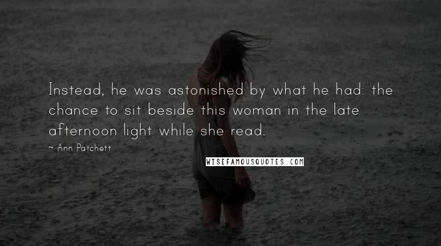 Ann Patchett Quotes: Instead, he was astonished by what he had: the chance to sit beside this woman in the late afternoon light while she read.