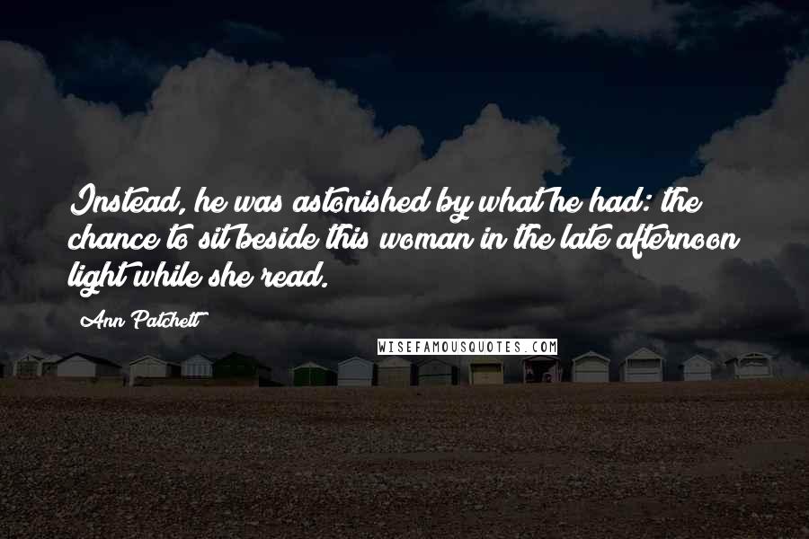 Ann Patchett Quotes: Instead, he was astonished by what he had: the chance to sit beside this woman in the late afternoon light while she read.