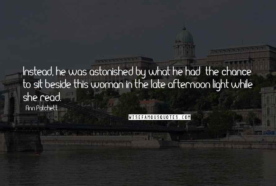 Ann Patchett Quotes: Instead, he was astonished by what he had: the chance to sit beside this woman in the late afternoon light while she read.