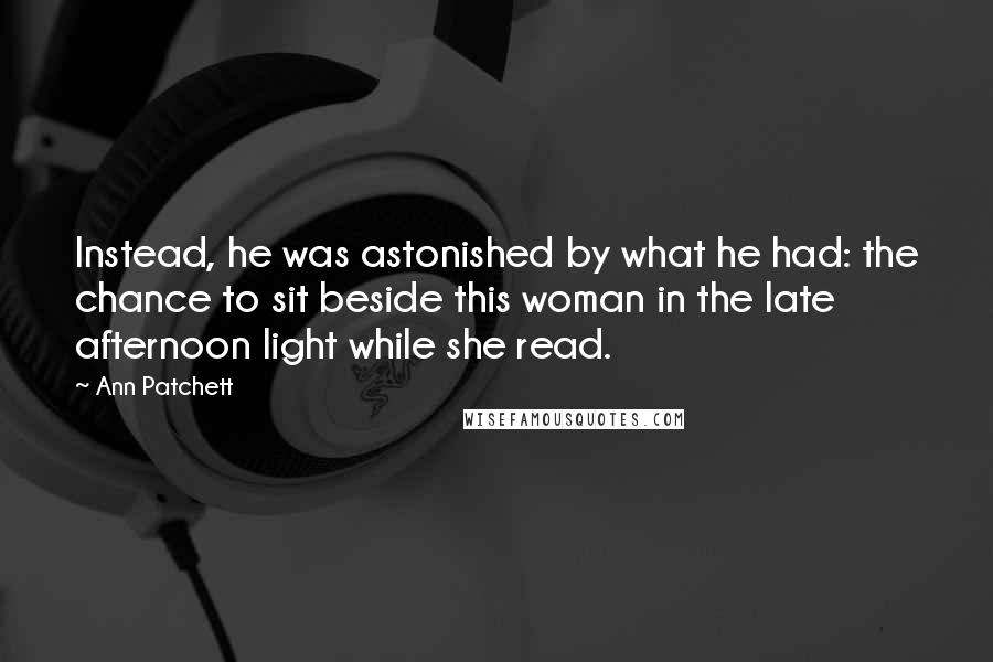 Ann Patchett Quotes: Instead, he was astonished by what he had: the chance to sit beside this woman in the late afternoon light while she read.