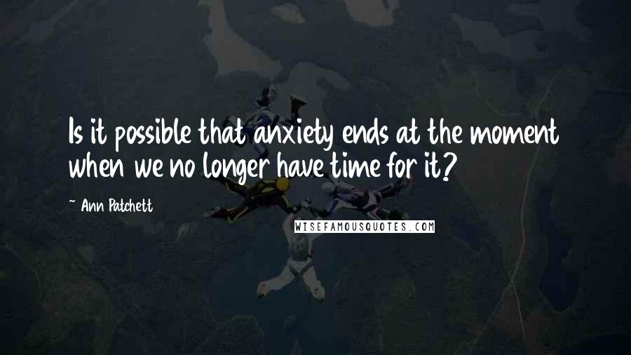 Ann Patchett Quotes: Is it possible that anxiety ends at the moment when we no longer have time for it?