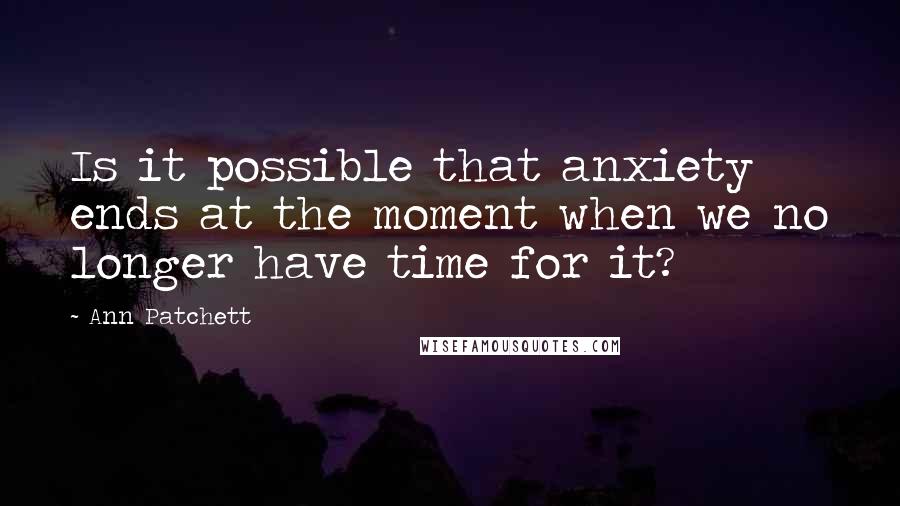 Ann Patchett Quotes: Is it possible that anxiety ends at the moment when we no longer have time for it?