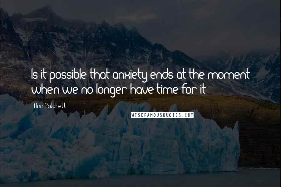 Ann Patchett Quotes: Is it possible that anxiety ends at the moment when we no longer have time for it?