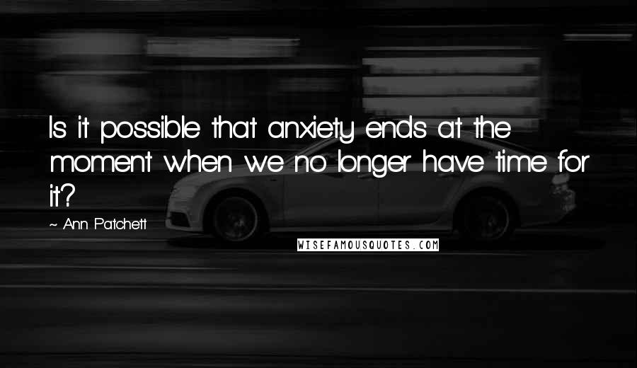 Ann Patchett Quotes: Is it possible that anxiety ends at the moment when we no longer have time for it?