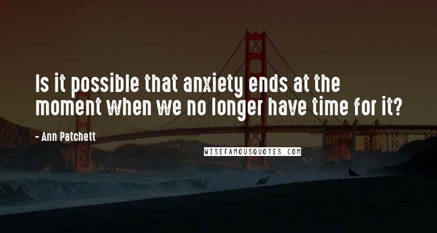 Ann Patchett Quotes: Is it possible that anxiety ends at the moment when we no longer have time for it?