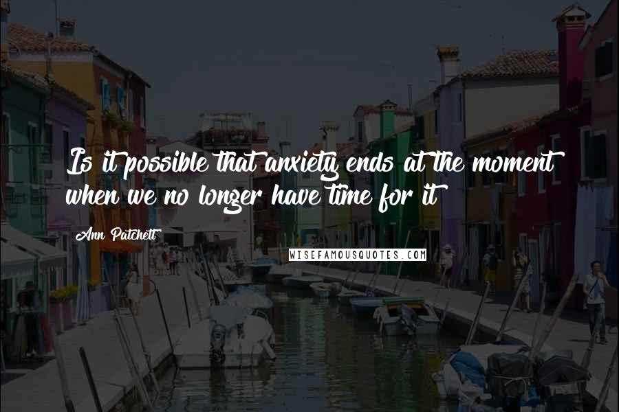 Ann Patchett Quotes: Is it possible that anxiety ends at the moment when we no longer have time for it?