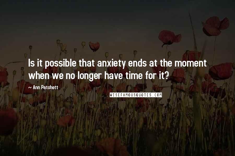 Ann Patchett Quotes: Is it possible that anxiety ends at the moment when we no longer have time for it?