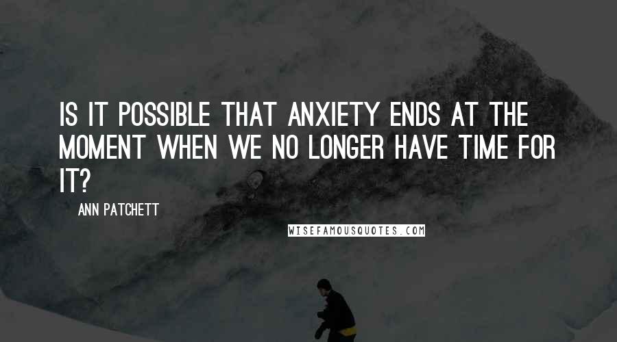 Ann Patchett Quotes: Is it possible that anxiety ends at the moment when we no longer have time for it?