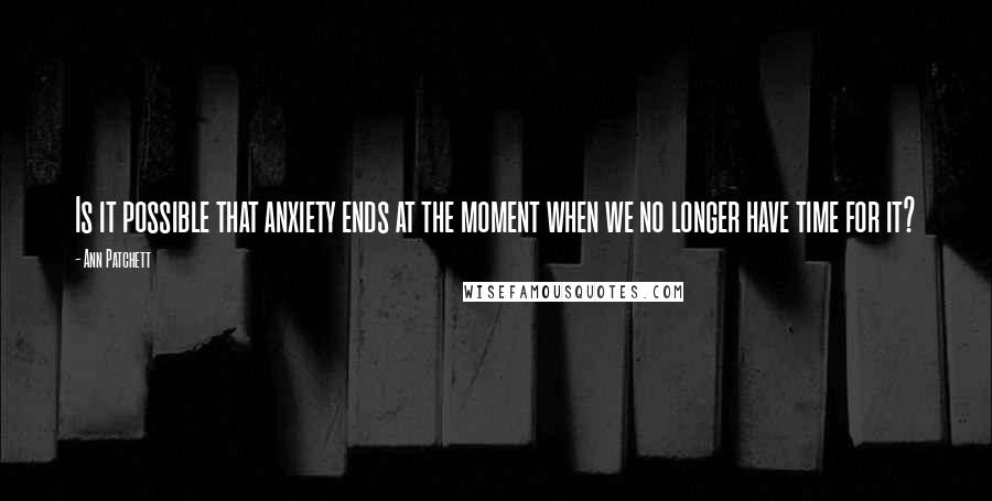 Ann Patchett Quotes: Is it possible that anxiety ends at the moment when we no longer have time for it?