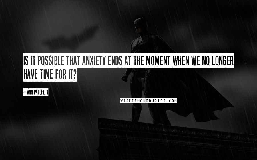 Ann Patchett Quotes: Is it possible that anxiety ends at the moment when we no longer have time for it?