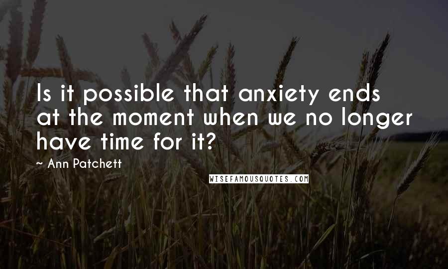 Ann Patchett Quotes: Is it possible that anxiety ends at the moment when we no longer have time for it?
