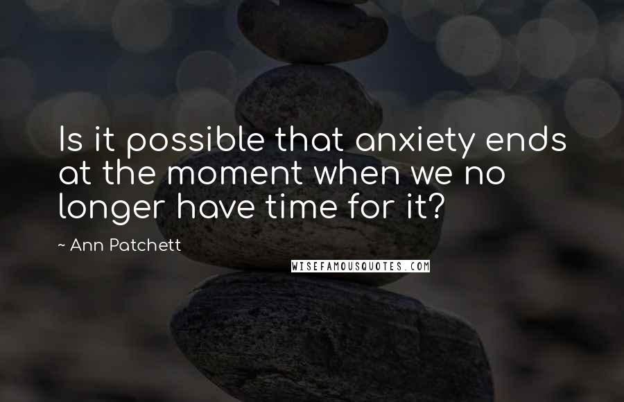 Ann Patchett Quotes: Is it possible that anxiety ends at the moment when we no longer have time for it?