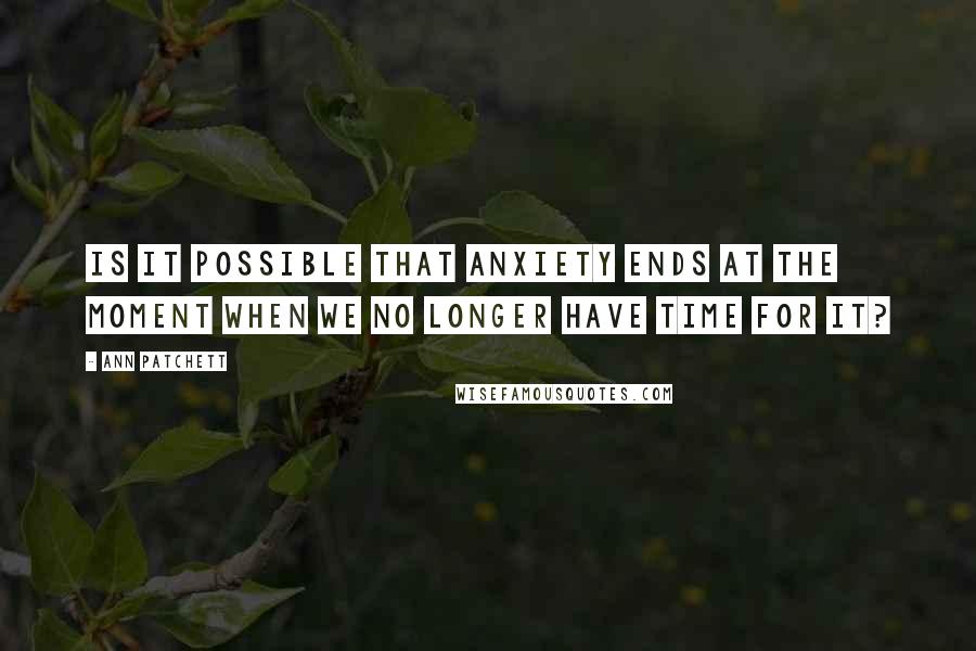 Ann Patchett Quotes: Is it possible that anxiety ends at the moment when we no longer have time for it?
